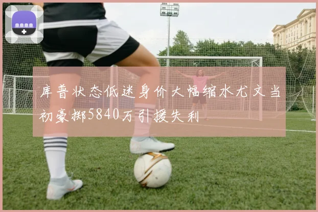 库普状态低迷身价大幅缩水尤文当初豪掷5840万引援失利