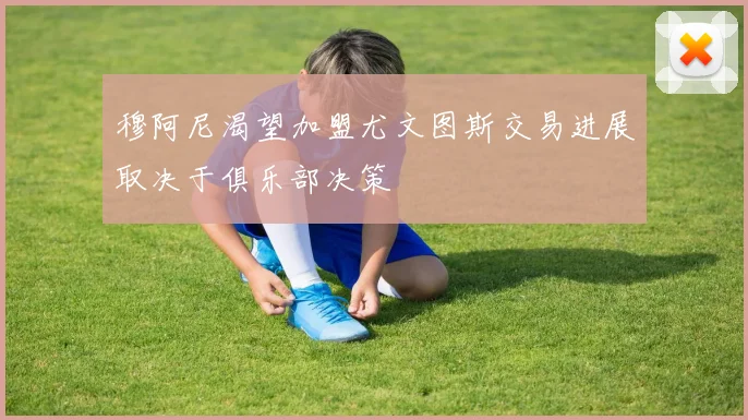 穆阿尼渴望加盟尤文图斯交易进展取决于俱乐部决策