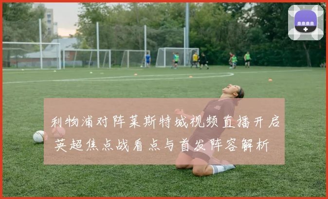 利物浦对阵莱斯特城视频直播开启 英超焦点战看点与首发阵容解析