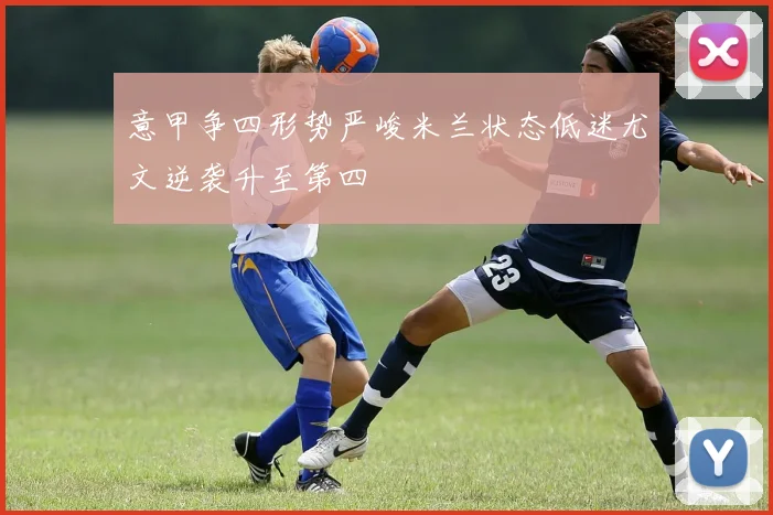 意甲争四形势严峻米兰状态低迷尤文逆袭升至第四