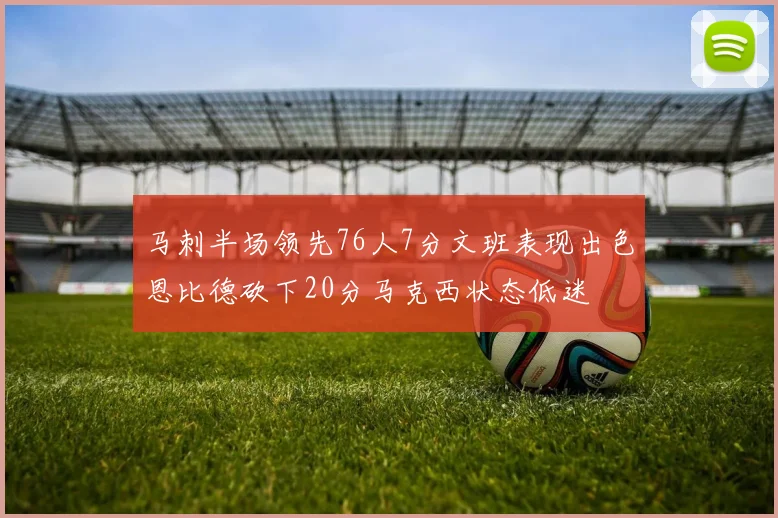 马刺半场领先76人7分文班表现出色恩比德砍下20分马克西状态低迷
