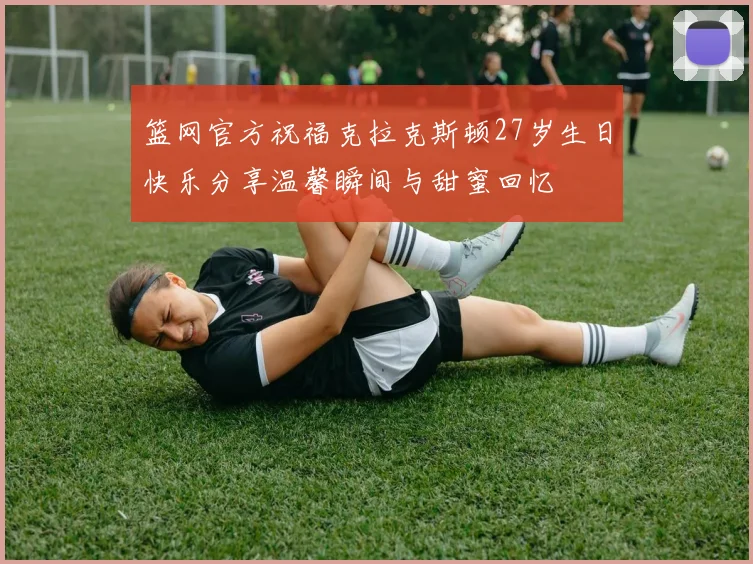 篮网官方祝福克拉克斯顿27岁生日快乐分享温馨瞬间与甜蜜回忆