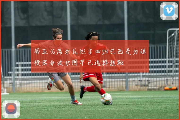 蒂亚戈席尔瓦坦言回归巴西是为退役若非波尔图早已选择挂靴