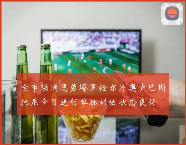全市场消息劳塔罗恰尔汗奥卢巴斯托尼今日进行单独训练状态良好