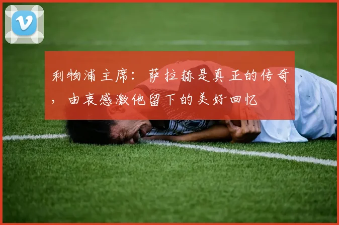 利物浦主席：萨拉赫是真正的传奇，由衷感激他留下的美好回忆