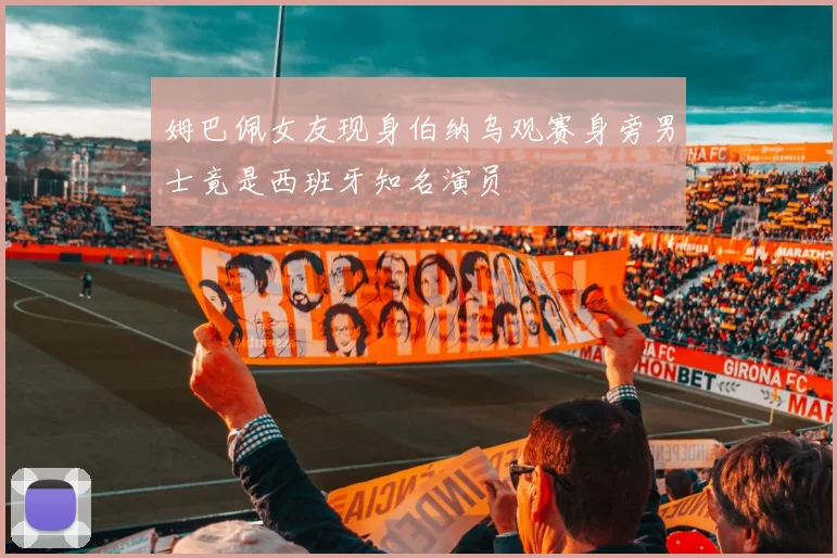 姆巴佩女友现身伯纳乌观赛身旁男士竟是西班牙知名演员
