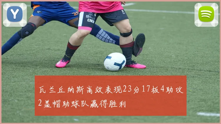 瓦兰丘纳斯高效表现23分17板4助攻2盖帽助球队赢得胜利