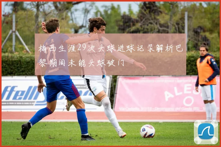 梅西生涯29次头球进球记录解析巴黎期间未能头球破门