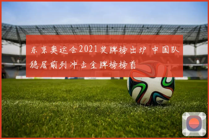 东京奥运会2021奖牌榜出炉 中国队稳居前列冲击金牌榜榜首