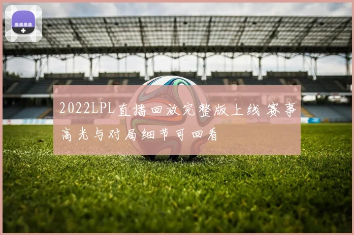 2022LPL直播回放完整版上线 赛事高光与对局细节可回看