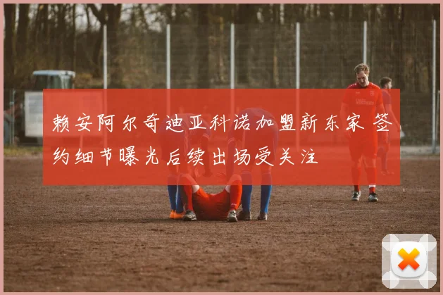 赖安阿尔奇迪亚科诺加盟新东家 签约细节曝光后续出场受关注