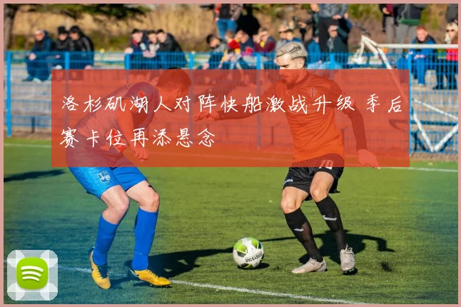 洛杉矶湖人对阵快船激战升级 季后赛卡位再添悬念