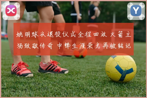 姚明球衣退役仪式全程回放 火箭主场致敬传奇 中锋生涯荣光再被铭记