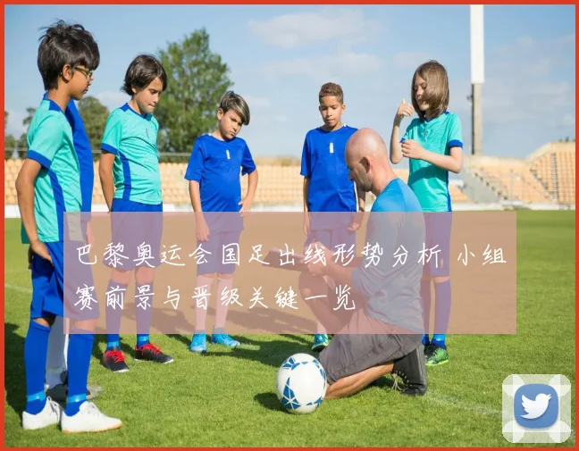 巴黎奥运会国足出线形势分析 小组赛前景与晋级关键一览