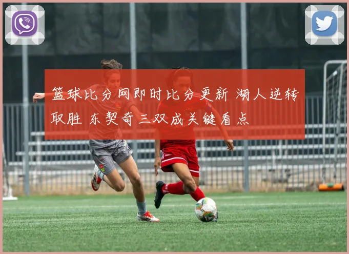 篮球比分网即时比分更新 湖人逆转取胜 东契奇三双成关键看点