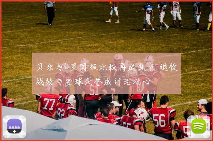 贝尔与C罗同级比较再成焦点 退役战绩与金球荣誉成讨论核心