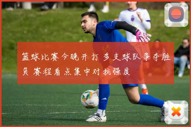 篮球比赛今晚开打 多支球队争夺胜负 赛程看点集中对抗强度