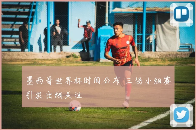 墨西哥世界杯时间公布 三场小组赛引发出线关注