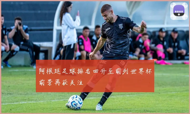 阿根廷足球排名回升至前列世界杯前景再获关注