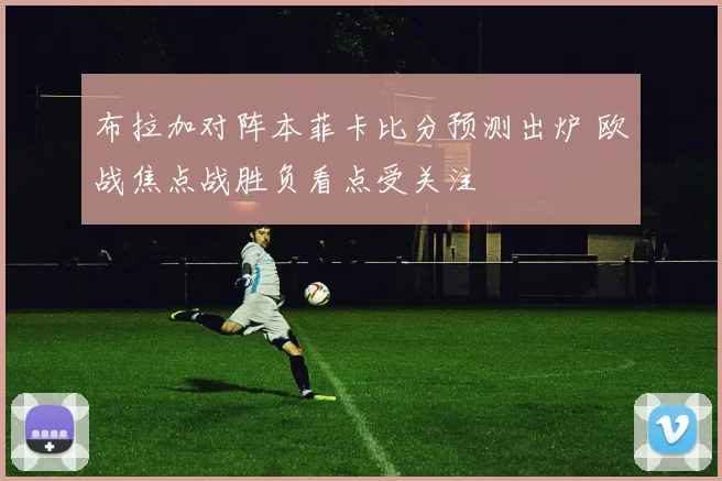 布拉加对阵本菲卡比分预测出炉 欧战焦点战胜负看点受关注