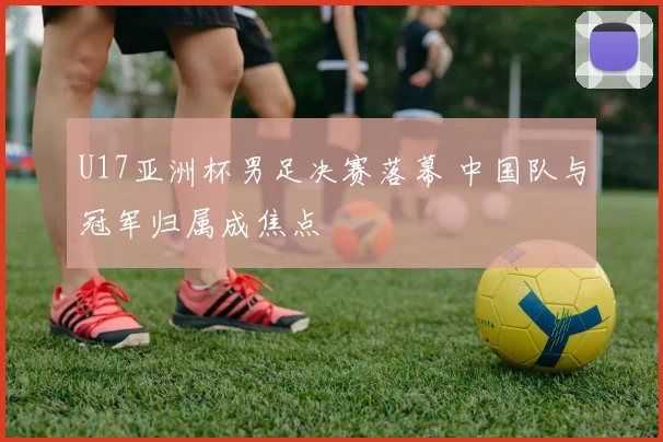 U17亚洲杯男足决赛落幕 中国队与冠军归属成焦点