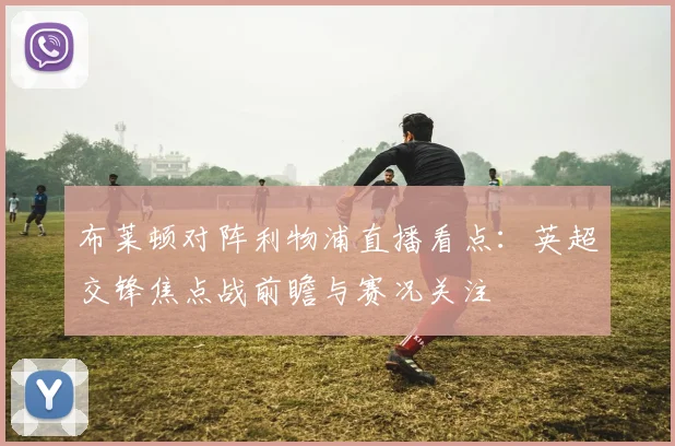 布莱顿对阵利物浦直播看点：英超交锋焦点战前瞻与赛况关注