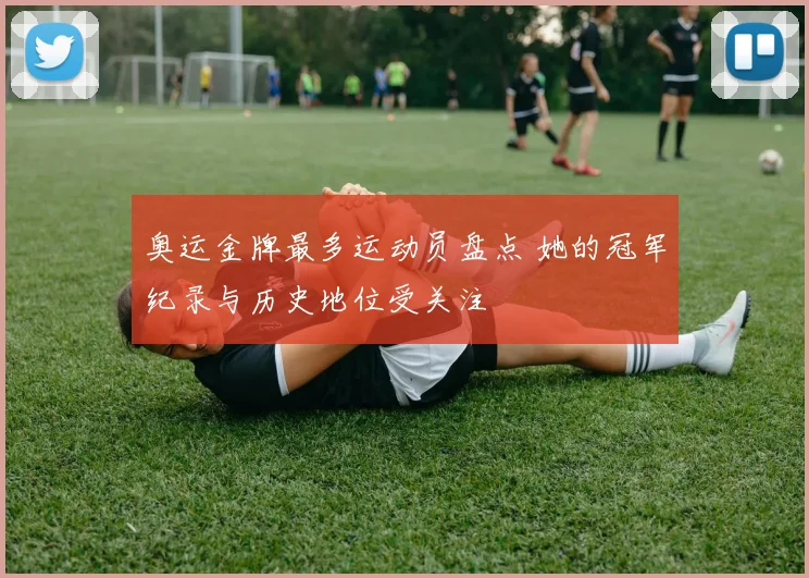 奥运金牌最多运动员盘点 她的冠军纪录与历史地位受关注